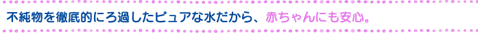 不純物を徹底的にろ過したピュアな水だから、赤ちゃんにも安心。