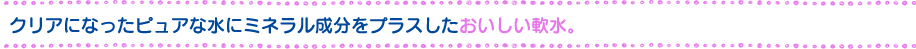 クリアになったピュアな水にミネラル成分をプラスしたおいしい軟水。