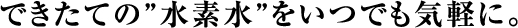 できたての”水素水”をいつでも気軽に。