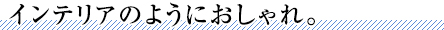 インテリアのようにおしゃれ。