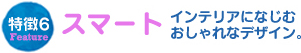 特徴6スマートインテリアになじむおしゃれなデザイン。