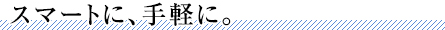 スマートに、手軽に。