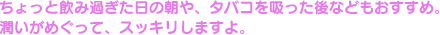 ちょっと飲み過ぎた日の朝や、タバコを吸った後などもおすすめ。潤いがめぐって、スッキリしますよ。
