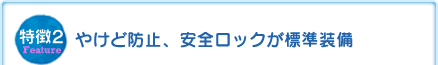 特徴2 やけど防止、安全ロックが標準装備 特徴2 やけど防止、安全ロックが標準装備